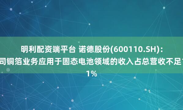 明利配资端平台 诺德股份(600110.SH)：公司铜箔业务应用于固态电池领域的收入占总营收不足1%