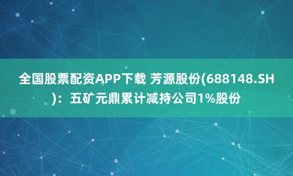 全国股票配资APP下载 芳源股份(688148.SH)：五矿元鼎累计减持公司1%股份