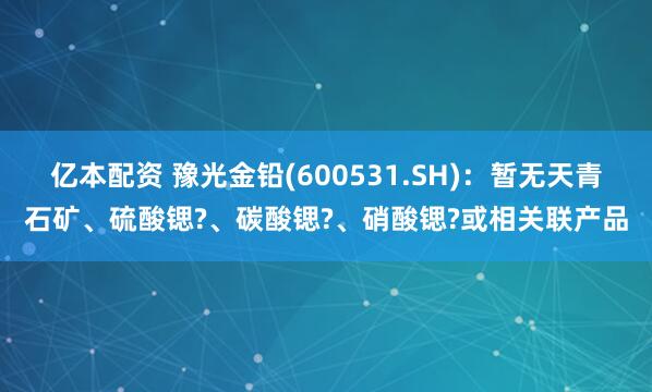 亿本配资 豫光金铅(600531.SH)：暂无天青石矿、硫酸锶?、碳酸锶?、硝酸锶?或相关联产品