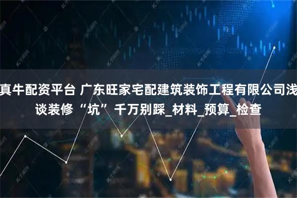 真牛配资平台 广东旺家宅配建筑装饰工程有限公司浅谈装修 “坑” 千万别踩_材料_预算_检查