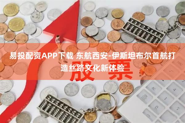 易投配资APP下载 东航西安-伊斯坦布尔首航打造丝路文化新体验