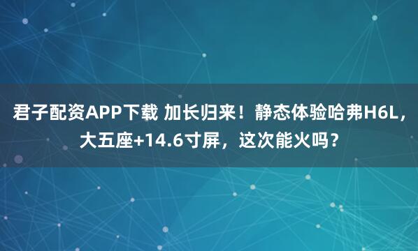 君子配资APP下载 加长归来！静态体验哈弗H6L，大五座+14.6寸屏，这次能火吗？