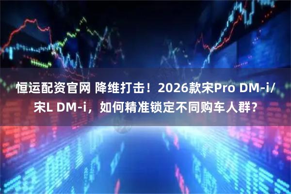 恒运配资官网 降维打击!2026款宋Pro DM-i/宋L DM-i,如何精准锁定不同购车人群?