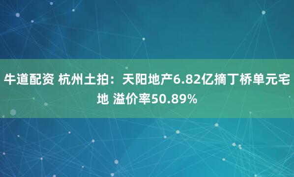 牛道配资 杭州土拍：天阳地产6.82亿摘丁桥单元宅地 溢价率50.89%