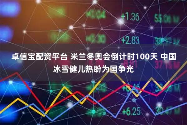 卓信宝配资平台 米兰冬奥会倒计时100天 中国冰雪健儿热盼为国争光