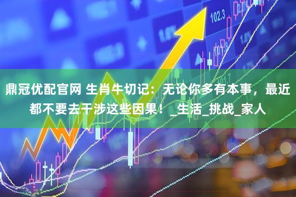 鼎冠优配官网 生肖牛切记：无论你多有本事，最近都不要去干涉这些因果！_生活_挑战_家人