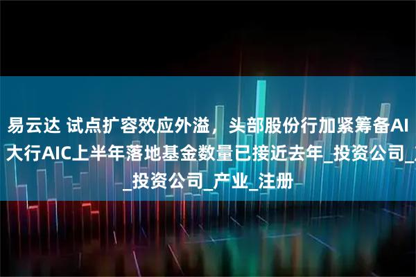 易云达 试点扩容效应外溢，头部股份行加紧筹备AIC抢市场，大行AIC上半年落地基金数量已接近去年_投资公司_产业_注册