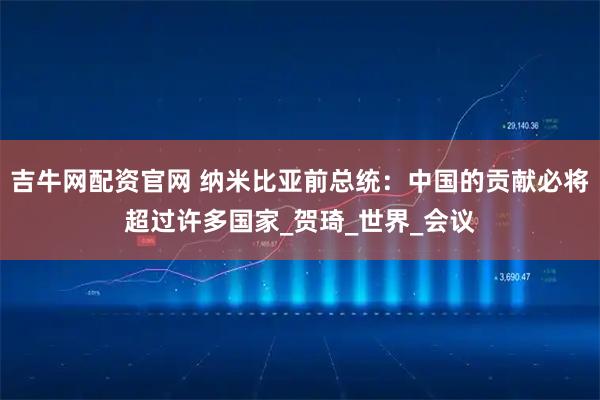 吉牛网配资官网 纳米比亚前总统：中国的贡献必将超过许多国家_贺琦_世界_会议