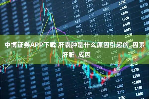 中博证券APP下载 肝囊肿是什么原因引起的_因素_肝脏_成因