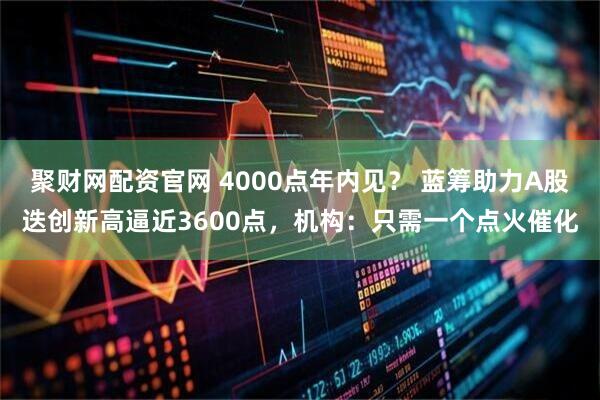 聚财网配资官网 4000点年内见？ 蓝筹助力A股迭创新高逼近3600点，机构：只需一个点火催化