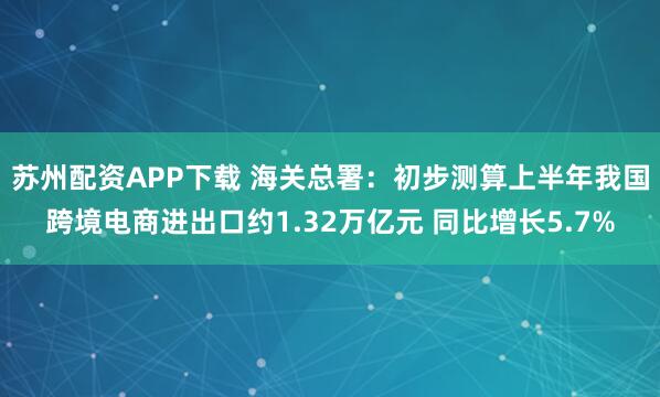 苏州配资APP下载 海关总署：初步测算上半年我国跨境电商进出口约1.32万亿元 同比增长5.7%