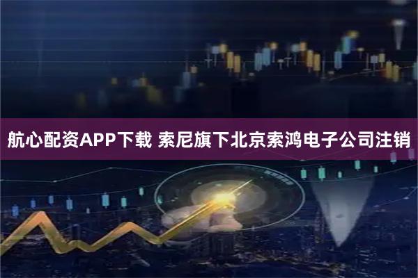 航心配资APP下载 索尼旗下北京索鸿电子公司注销
