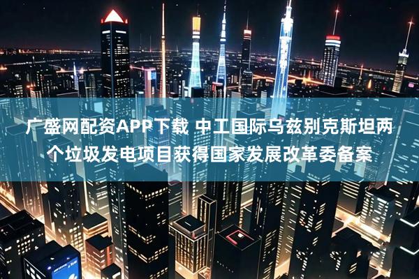 广盛网配资APP下载 中工国际乌兹别克斯坦两个垃圾发电项目获得国家发展改革委备案