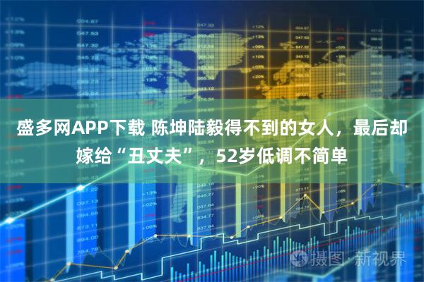 盛多网APP下载 陈坤陆毅得不到的女人,最后却嫁给“丑丈夫”,52岁低调不简单