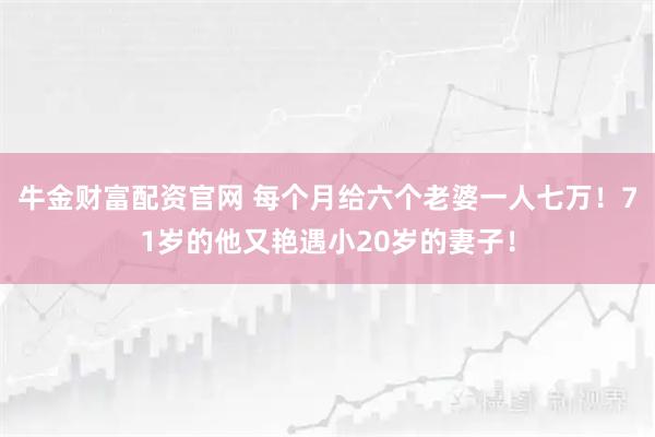 牛金财富配资官网 每个月给六个老婆一人七万!71岁的他又艳遇小20岁的妻子!