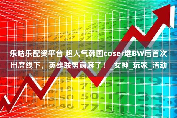 乐咕乐配资平台 超人气韩国coser继BW后首次出席线下,英雄联盟赢麻了!_女神_玩家_活动