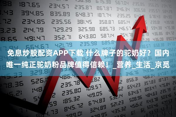 免息炒股配资APP下载 什么牌子的驼奶好?国内唯一纯正驼奶粉品牌值得信赖!_营养_生活_京觅