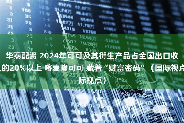 华泰配资 2024年可可及其衍生产品占全国出口收入的20%以上 喀麦隆可可 藏着“财富密码”(国际视点)