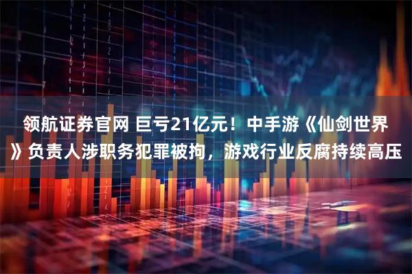 领航证券官网 巨亏21亿元!中手游《仙剑世界》负责人涉职务犯罪被拘,游戏行业反腐持续高压