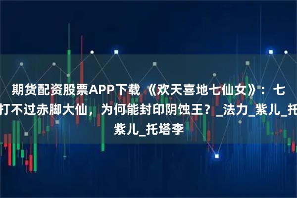 期货配资股票APP下载 《欢天喜地七仙女》:七仙女打不过赤脚大仙,为何能封印阴蚀王?_法力_紫儿_托塔李