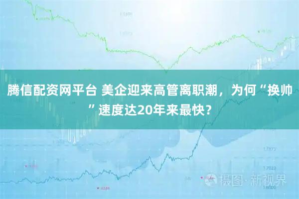 腾信配资网平台 美企迎来高管离职潮,为何“换帅”速度达20年来最快?