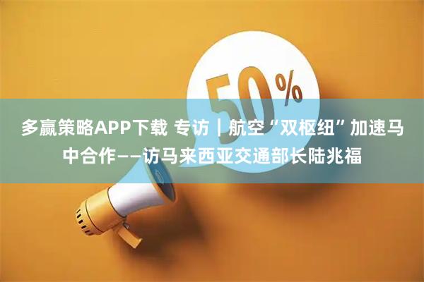 多赢策略APP下载 专访|航空“双枢纽”加速马中合作——访马来西亚交通部长陆兆福