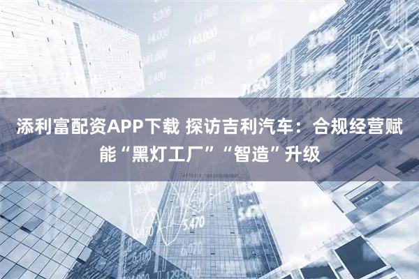 添利富配资APP下载 探访吉利汽车:合规经营赋能“黑灯工厂”“智造”升级
