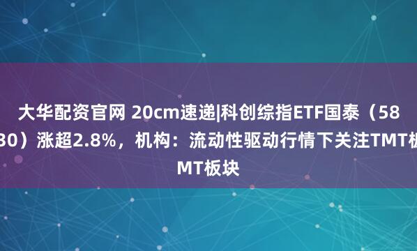 大华配资官网 20cm速递|科创综指ETF国泰(589630)涨超2.8%,机构:流动性驱动行情下关注TMT板块
