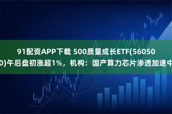91配资APP下载 500质量成长ETF(560500)午后盘初涨超1%,机构:国产算力芯片渗透加速中