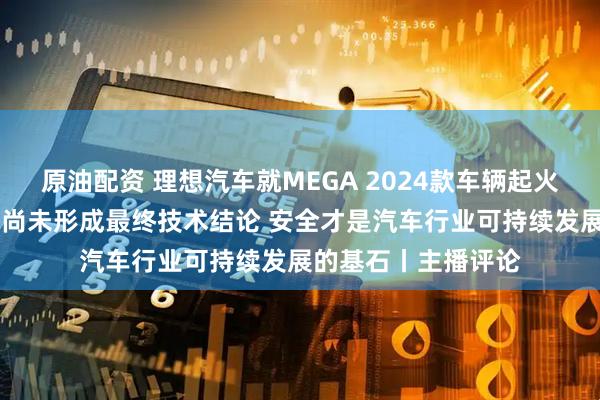 原油配资 理想汽车就MEGA 2024款车辆起火事件发文致歉 目前尚未形成最终技术结论 安全才是汽车行业可持续发展的基石丨主播评论
