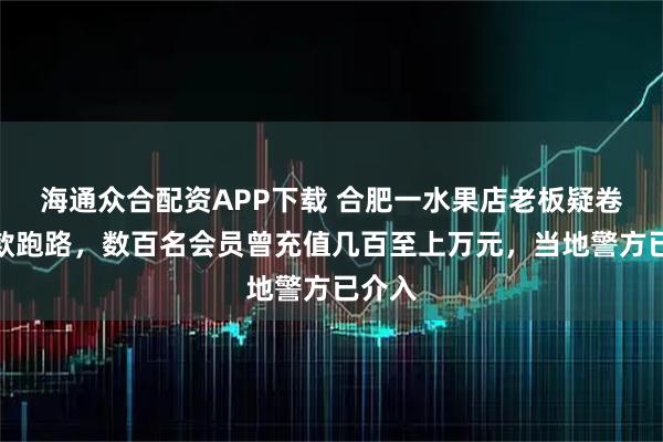 海通众合配资APP下载 合肥一水果店老板疑卷充值款跑路，数百名会员曾充值几百至上万元，当地警方已介入