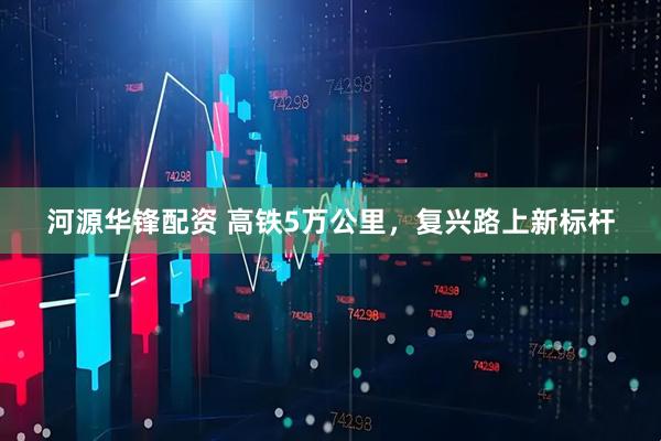 河源华锋配资 高铁5万公里，复兴路上新标杆