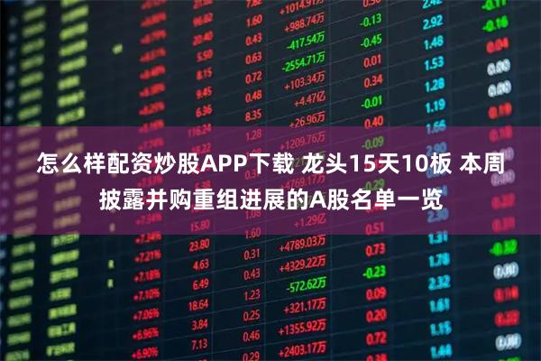 怎么样配资炒股APP下载 龙头15天10板 本周披露并购重组进展的A股名单一览