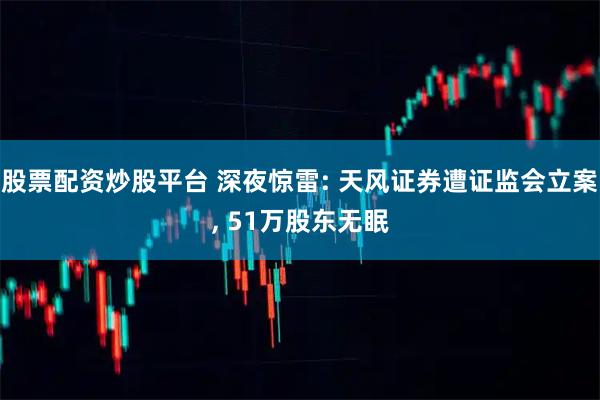 股票配资炒股平台 深夜惊雷: 天风证券遭证监会立案, 51万股东无眠