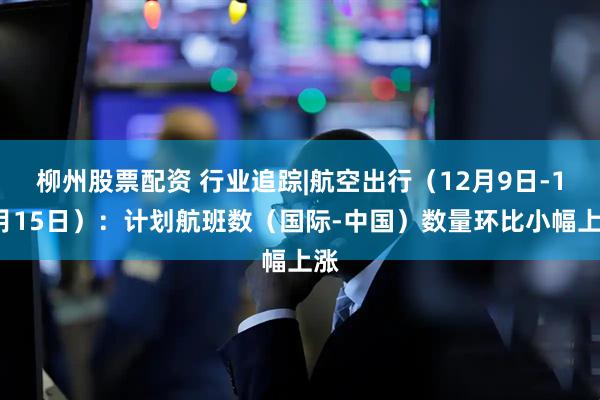 柳州股票配资 行业追踪|航空出行（12月9日-12月15日）：计划航班数（国际-中国）数量环比小幅上涨