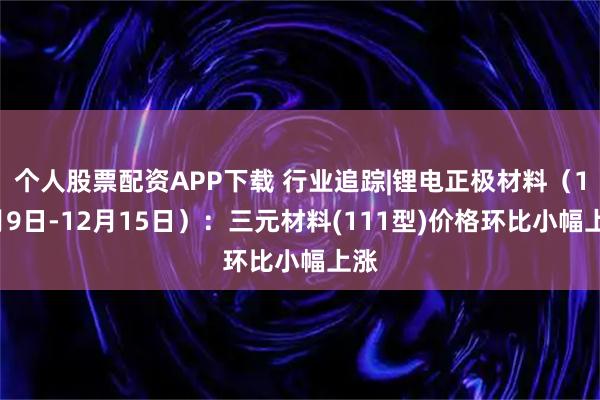 个人股票配资APP下载 行业追踪|锂电正极材料（12月9日-12月15日）：三元材料(111型)价格环比小幅上涨