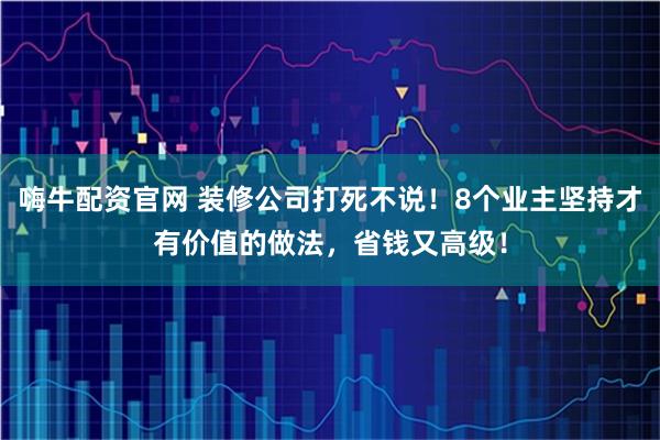 嗨牛配资官网 装修公司打死不说！8个业主坚持才有价值的做法，省钱又高级！