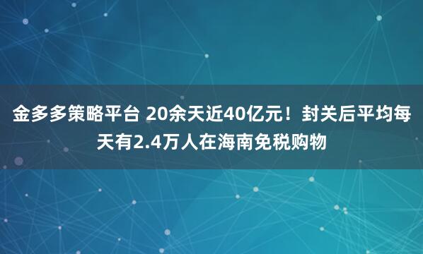 金多多策略平台 20余天近40亿元！封关后平均每天有2.4万人在海南免税购物