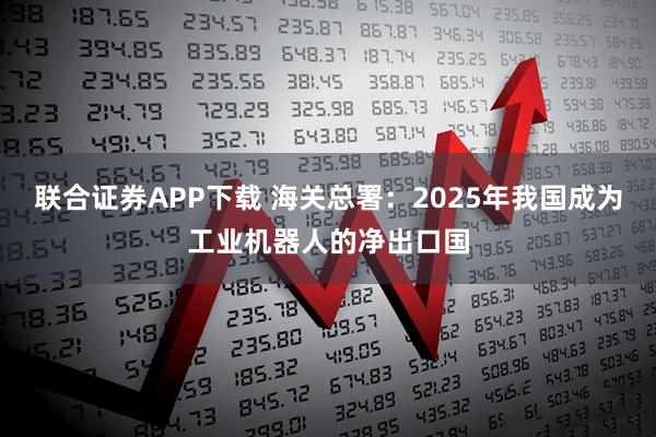 联合证券APP下载 海关总署：2025年我国成为工业机器人的净出口国