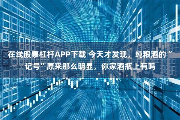 在线股票杠杆APP下载 今天才发现，纯粮酒的“记号”原来那么明显，你家酒瓶上有吗