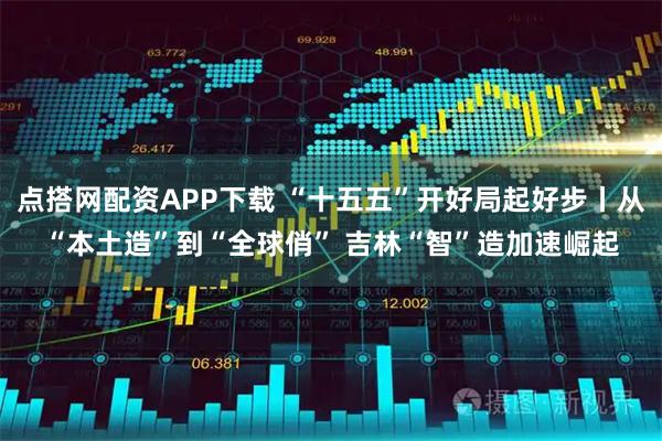 点搭网配资APP下载 “十五五”开好局起好步丨从“本土造”到“全球俏” 吉林“智”造加速崛起