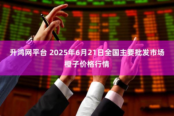 升鸿网平台 2025年6月21日全国主要批发市场橙子价格行情