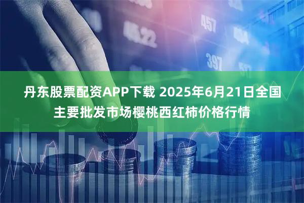丹东股票配资APP下载 2025年6月21日全国主要批发市场樱桃西红柿价格行情