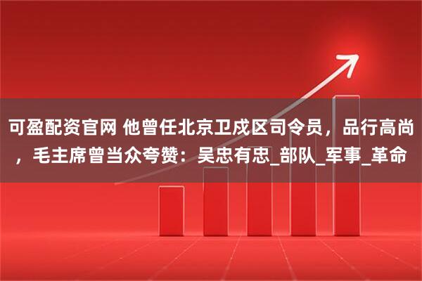 可盈配资官网 他曾任北京卫戍区司令员，品行高尚，毛主席曾当众夸赞：吴忠有忠_部队_军事_革命