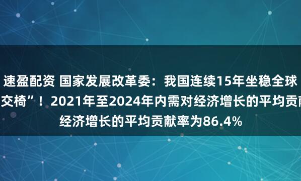 速盈配资 国家发展改革委：我国连续15年坐稳全球制造业“头把交椅”！2021年至2024年内需对经济增长的平均贡献率为86.4%