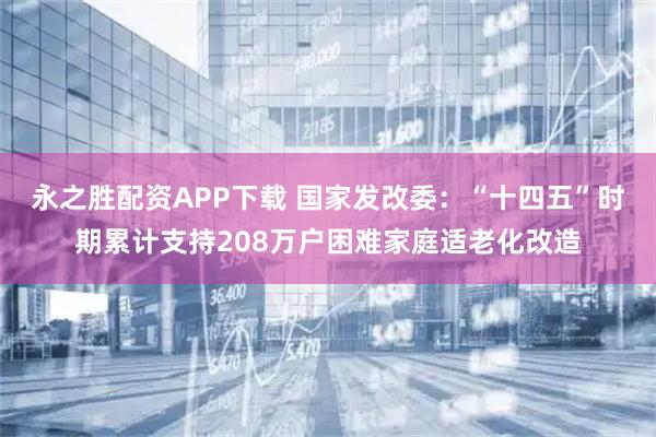 永之胜配资APP下载 国家发改委：“十四五”时期累计支持208万户困难家庭适老化改造