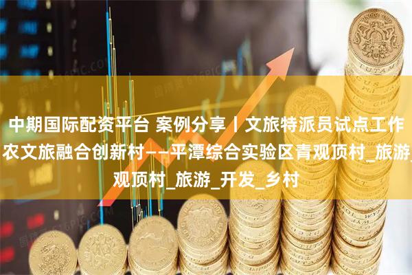 中期国际配资平台 案例分享丨文旅特派员试点工作（十四）：农文旅融合创新村——平潭综合实验区青观顶村_旅游_开发_乡村