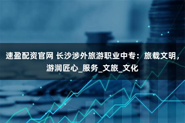 速盈配资官网 长沙涉外旅游职业中专：旅载文明，游润匠心_服务_文旅_文化