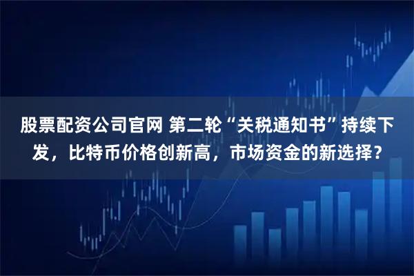 股票配资公司官网 第二轮“关税通知书”持续下发，比特币价格创新高，市场资金的新选择？