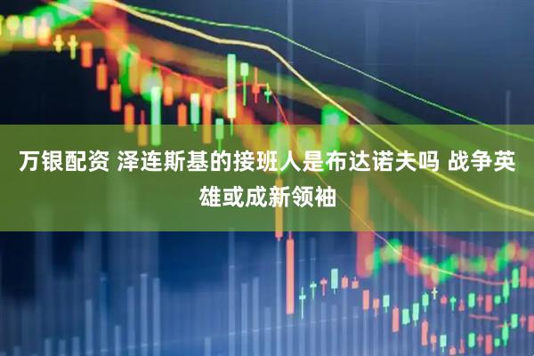 万银配资 泽连斯基的接班人是布达诺夫吗 战争英雄或成新领袖